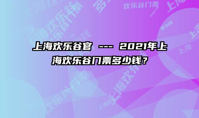 上海欢乐谷官 --- 2021年上海欢乐谷门票多少钱？