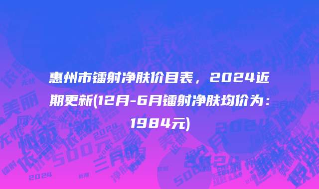 惠州市镭射净肤价目表，2024近期更新(12月-6月镭射净肤均价为：1984元)