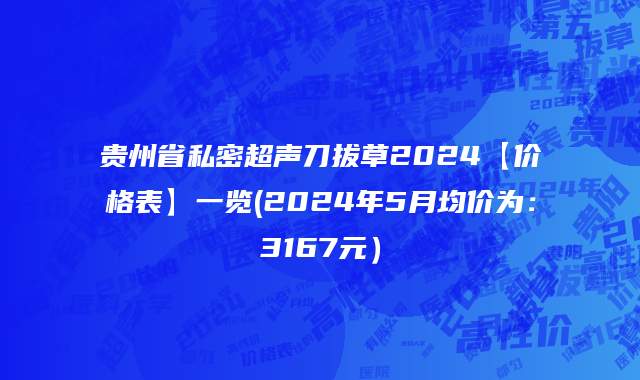 贵州省私密超声刀拔草2024【价格表】一览(2024年5月均价为：3167元）